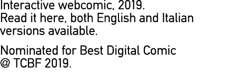 Interactive webcomic, 2019. Read it here, both English and Italian versions available. Nominated for Best Digital Com...