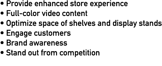   Provide enhanced store experience   Full-color video content   Optimize space of shelves and display stands   Engag   