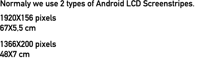 Normaly we use 2 types of Android LCD Screenstripes  1920X156 pixels 67X5,5 cm 1366X200 pixels 48X7 cm